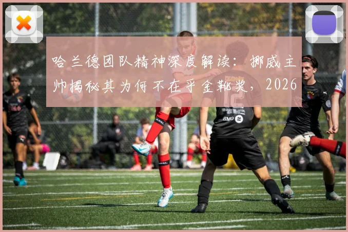 哈兰德团队精神深度解读:挪威主帅揭秘其为何不在乎金靴奖,2026终极目标始终是球队胜利