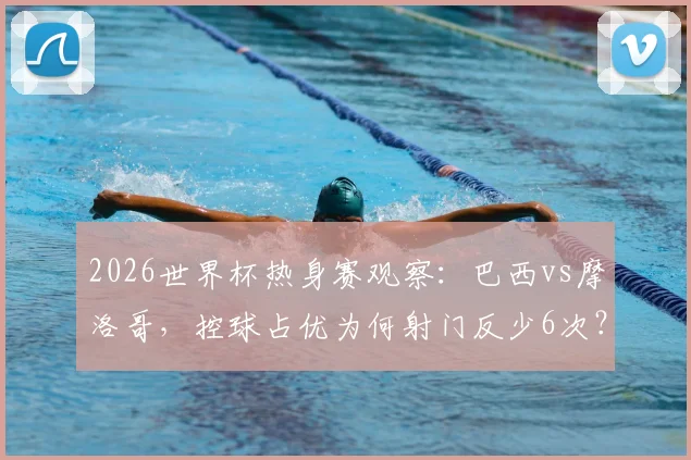 2026世界杯热身赛观察:巴西vs摩洛哥,控球占优为何射门反少6次?深度剖析战术反差