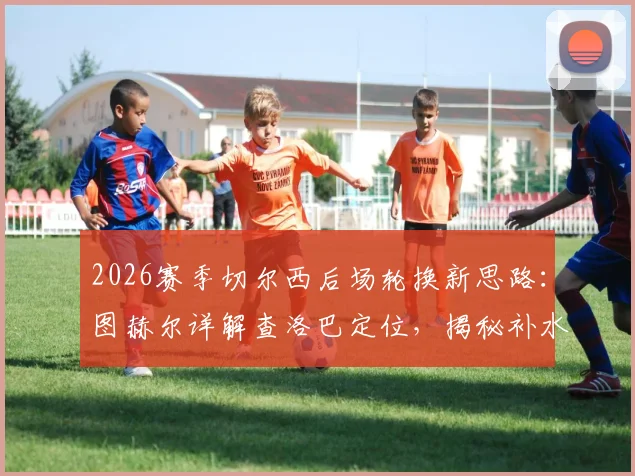 2026赛季切尔西后场轮换新思路：图赫尔详解查洛巴定位，揭秘补水暂停期间的临场调整艺术