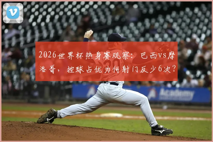 2026世界杯热身赛观察：巴西vs摩洛哥，控球占优为何射门反少6次？深度剖析战术反差