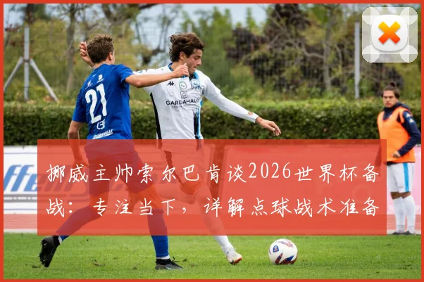 挪威主帅索尔巴肯谈2026世界杯备战:专注当下,详解点球战术准备与对阵强敌思路