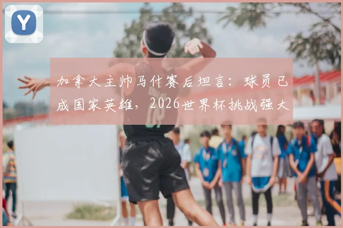 加拿大主帅马什赛后坦言:球员已成国家英雄,2026世界杯挑战强大对手计划曝光