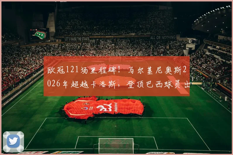 欧冠121场里程碑！马尔基尼奥斯2026年超越卡洛斯，登顶巴西球员出场榜