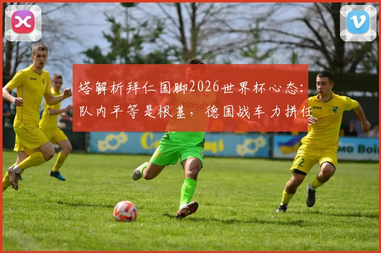 塔解析拜仁国脚2026世界杯心态：队内平等是根基，德国战车力拼任何对手