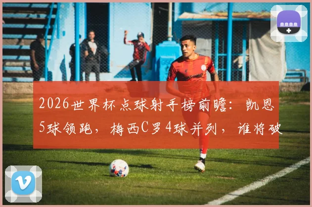 2026世界杯点球射手榜前瞻：凯恩5球领跑，梅西C罗4球并列，谁将破纪录？附历史排名分析