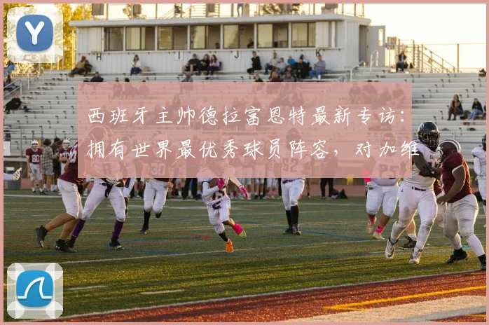 西班牙主帅德拉富恩特最新专访:拥有世界最优秀球员阵容,对加维2026年回归国家队毫无疑虑
