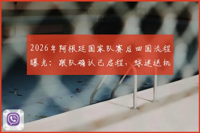 2026年阿根廷国家队赛后回国流程曝光：跟队确认已启程，球迷送机成唯一互动