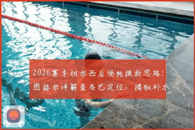 2026赛季切尔西后场轮换新思路:图赫尔详解查洛巴定位,揭秘补水暂停期间的临场调整艺术