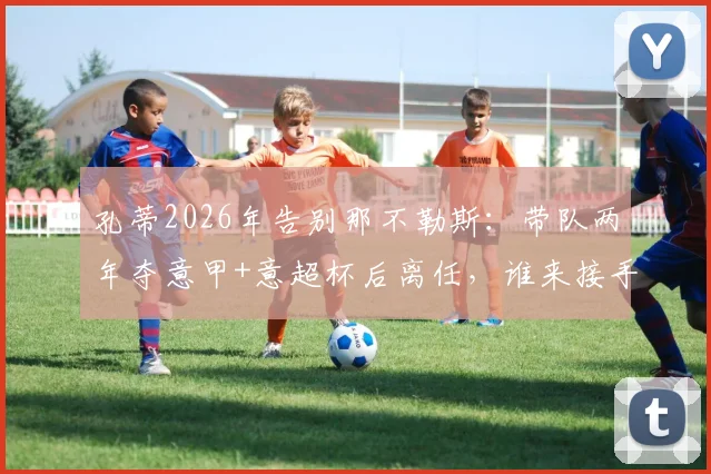 孔蒂2026年告别那不勒斯:带队两年夺意甲+意超杯后离任,谁来接手成焦点?