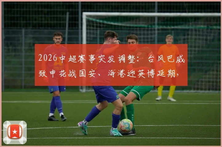 2026中超赛事突发调整：台风巴威致申花战国安、海港迎英博延期，一文搞懂改期安排与退票指南