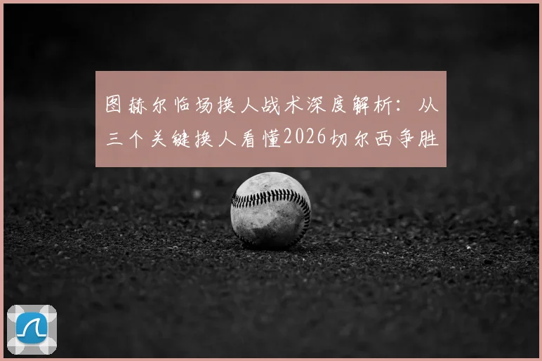 图赫尔临场换人战术深度解析:从三个关键换人看懂2026切尔西争胜决心
