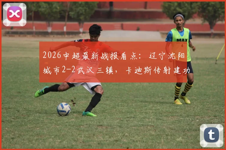 2026中超最新战报看点：辽宁沈阳城市2-2武汉三镇，卡迪斯传射建功，安以恩关键扳平