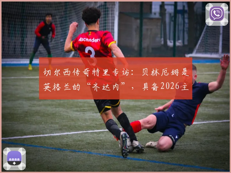切尔西传奇特里专访:贝林厄姆是英格兰的“齐达内”,具备2026主宰比赛能力