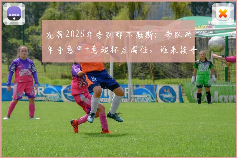 孔蒂2026年告别那不勒斯：带队两年夺意甲+意超杯后离任，谁来接手成焦点？