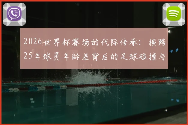 2026世界杯赛场的代际传承:横跨25年球员年龄差背后的足球碰撞与对话