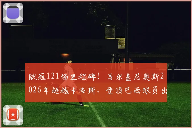 欧冠121场里程碑!马尔基尼奥斯2026年超越卡洛斯,登顶巴西球员出场榜