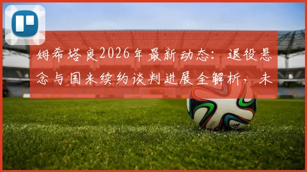 姆希塔良2026年最新动态:退役悬念与国米续约谈判进展全解析,未来去向引关注