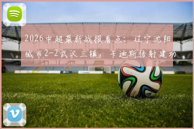 2026中超最新战报看点:辽宁沈阳城市2-2武汉三镇,卡迪斯传射建功,安以恩关键扳平