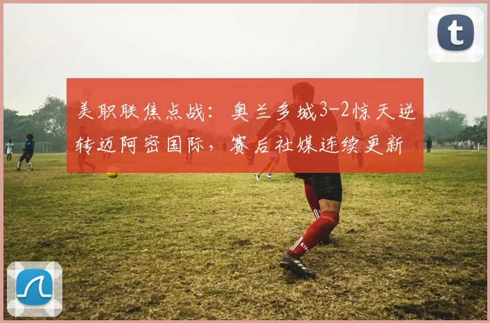 美职联焦点战:奥兰多城3-2惊天逆转迈阿密国际,赛后社媒连续更新引发巨大争议与球迷热议