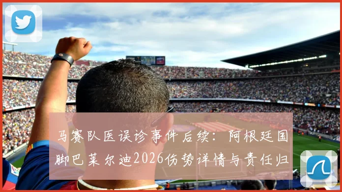 马赛队医误诊事件后续：阿根廷国脚巴莱尔迪2026伤势详情与责任归属分析