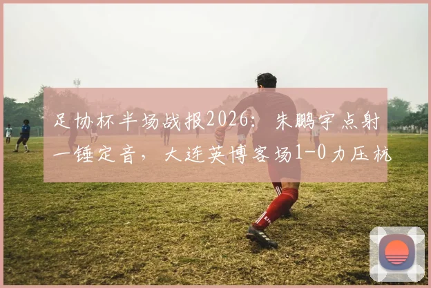 足协杯半场战报2026：朱鹏宇点射一锤定音，大连英博客场1-0力压杭州临平吴越