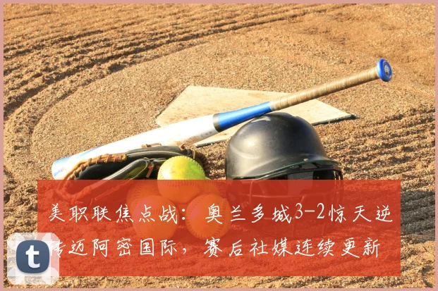 美职联焦点战：奥兰多城3-2惊天逆转迈阿密国际，赛后社媒连续更新引发巨大争议与球迷热议