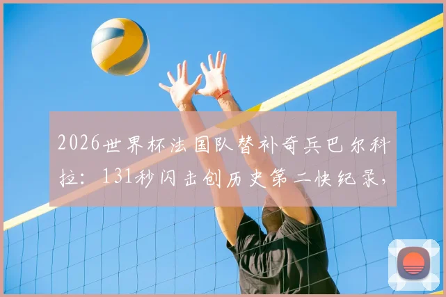 2026世界杯法国队替补奇兵巴尔科拉:131秒闪击创历史第二快纪录,附法国队世界杯替补进球全解析