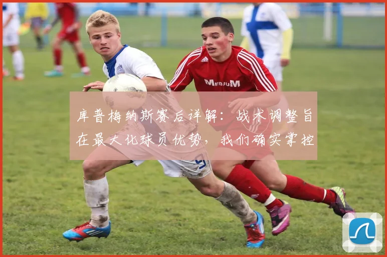 库普梅纳斯赛后详解：战术调整旨在最大化球员优势，我们确实掌控比赛至最后时刻