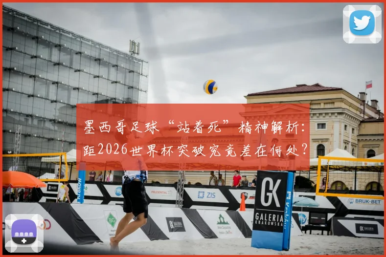 墨西哥足球“站着死”精神解析:距2026世界杯突破究竟差在何处?战术、人才与心态缺一不可