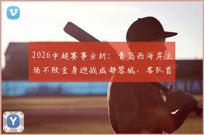 2026中超赛事分析：青岛西海岸主场不败金身迎战成都蓉城，客队首回合曾获大胜