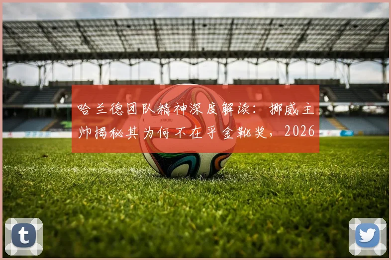 哈兰德团队精神深度解读：挪威主帅揭秘其为何不在乎金靴奖，2026终极目标始终是球队胜利