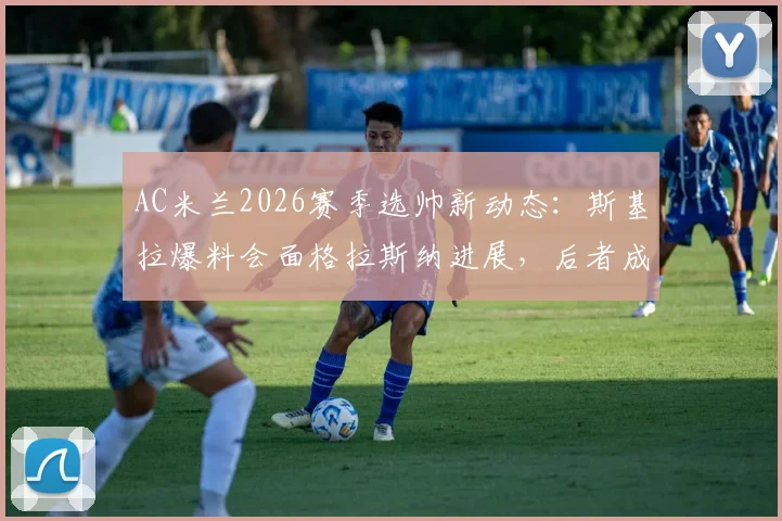 AC米兰2026赛季选帅新动态:斯基拉爆料会面格拉斯纳进展,后者成主要目标签约可能性分析
