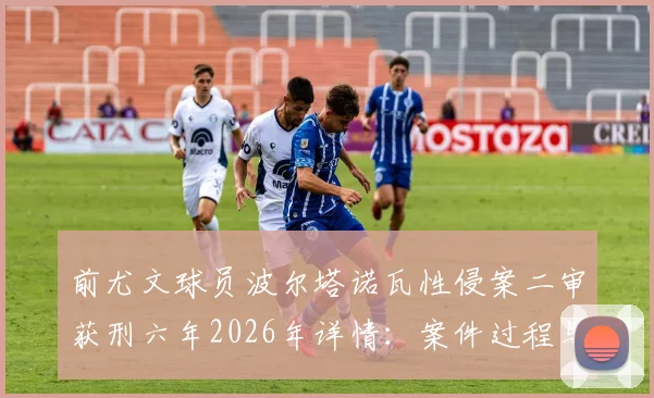 前尤文球员波尔塔诺瓦性侵案二审获刑六年2026年详情：案件过程与上诉焦点解析，尤文官方态度引关注