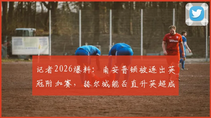 记者2026爆料:南安普顿被逐出英冠附加赛,赫尔城能否直升英超成焦点,赛程与积分分析
