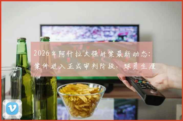 2026年阿什拉夫强奸案最新动态：案件进入正式审判阶段，球员生涯或将面临转折