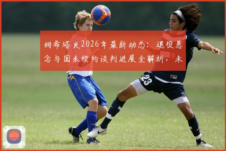 姆希塔良2026年最新动态：退役悬念与国米续约谈判进展全解析，未来去向引关注