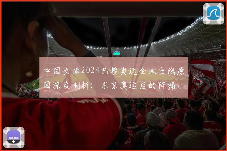 中国女排2024巴黎奥运会未出线原因深度剖析:东京奥运后的阵痛、新帅挑战与未来展望