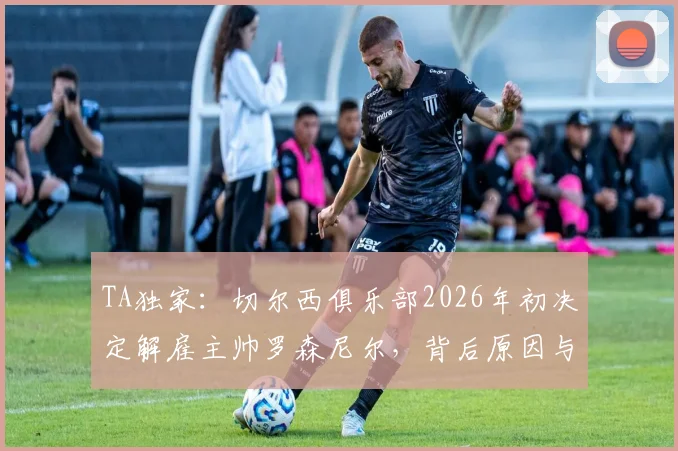 TA独家:切尔西俱乐部2026年初决定解雇主帅罗森尼尔,背后原因与潜在继任者分析