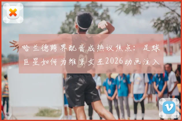 哈兰德跨界配音成热议焦点:足球巨星如何为维京女王2026动画注入灵魂?