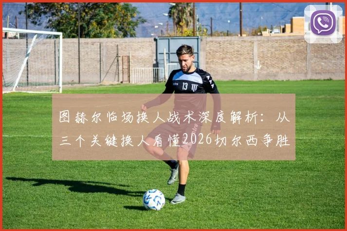 图赫尔临场换人战术深度解析：从三个关键换人看懂2026切尔西争胜决心