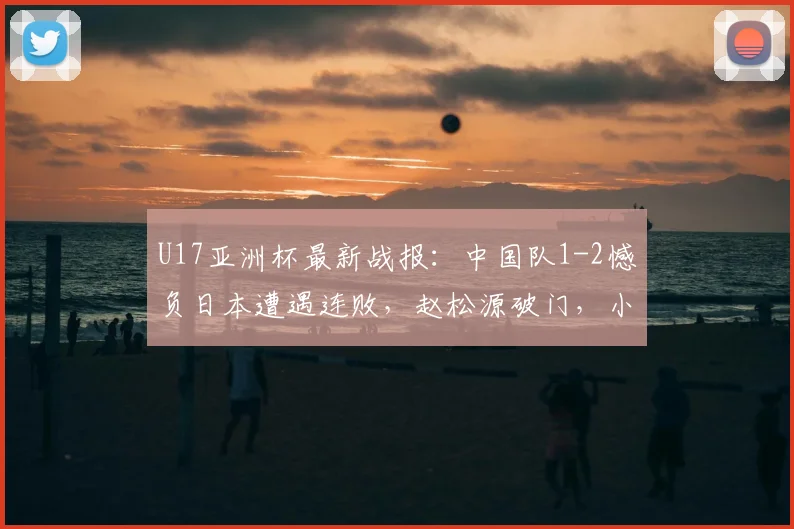 U17亚洲杯最新战报：中国队1-2憾负日本遭遇连败，赵松源破门，小组出线悬念留至末轮