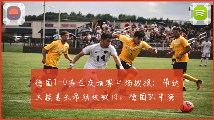 德国1-0芬兰友谊赛半场战报:昂达夫接基米希助攻破门,德国队半场围攻屡失良机