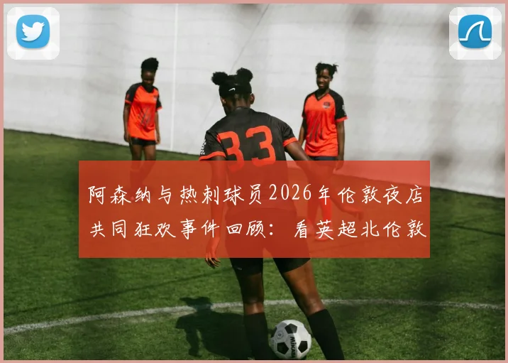 阿森纳与热刺球员2026年伦敦夜店共同狂欢事件回顾:看英超北伦敦德比场外另一面,球迷热议焦点有哪些?