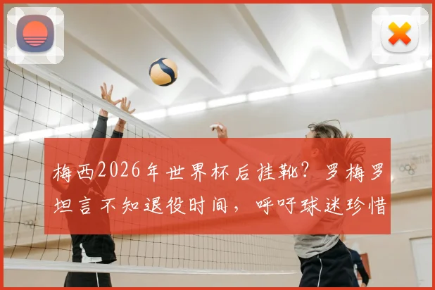 梅西2026年世界杯后挂靴?罗梅罗坦言不知退役时间,呼吁球迷珍惜当下每一刻