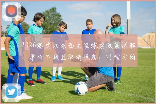 2026赛季切尔西主场球票政策详解：票价不涨且取消限购，附官方购买渠道指南