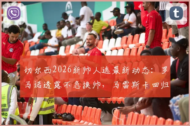 切尔西2026新帅人选最新动态:罗马诺透露不急换帅,马雷斯卡回归可能性分析