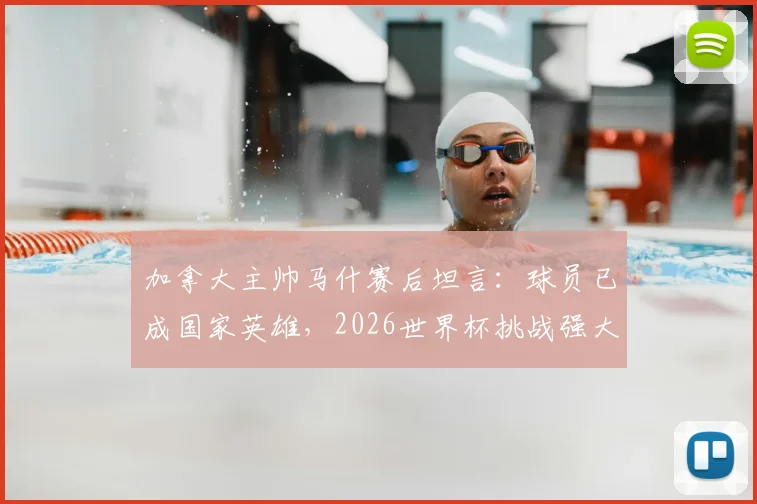 加拿大主帅马什赛后坦言：球员已成国家英雄，2026世界杯挑战强大对手计划曝光