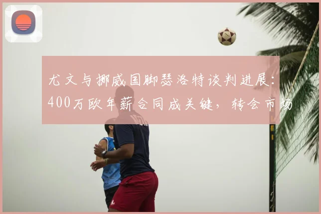 尤文与挪威国脚瑟洛特谈判进展：400万欧年薪合同成关键，转会市场掀起波澜