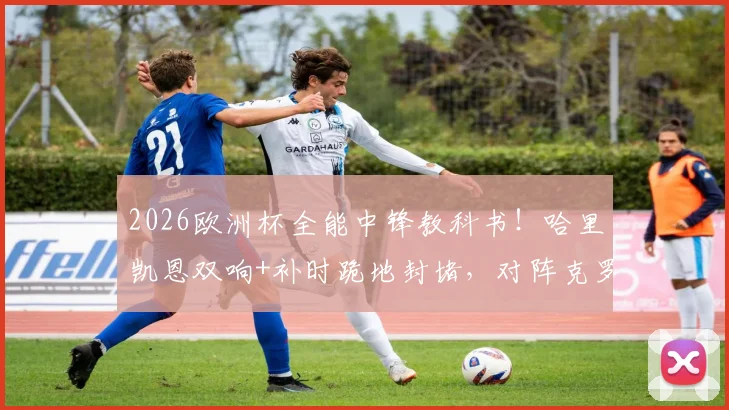 2026欧洲杯全能中锋教科书！哈里凯恩双响+补时跪地封堵，对阵克罗地亚一役展现完美现代9号模板