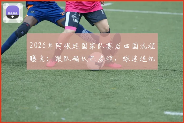 2026年阿根廷国家队赛后回国流程曝光:跟队确认已启程,球迷送机成唯一互动